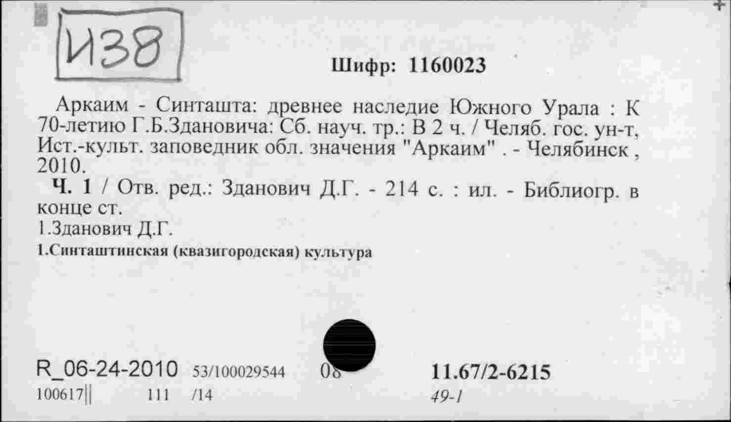 ﻿к 1	!	Шифр: 1160023
Аркаим - Синташта: древнее наследие Южного Урала : К 70-летию Г.Б.Здановича: Сб. науч, тр.: В 2 ч. / Челяб. гос. ун-т, Ист.-культ. заповедник обл. значения "Аркаим" . - Челябинск , 2010.
Ч. 1 / Отв. ред.: Зданович Д.Г. - 214 с. : ил. - Библиогр. в конце ст.
1.Зданович Д.Г.
І.Синташтинская (квазигородская) культура
R_06-24-2010 53/100029544 100617Ц	111 /14
11.67/2-6215
49-1